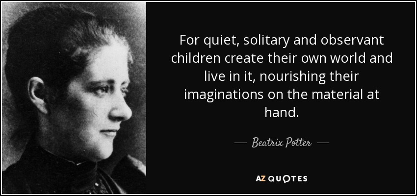 For quiet, solitary and observant children create their own world and live in it, nourishing their imaginations on the material at hand. - Beatrix Potter