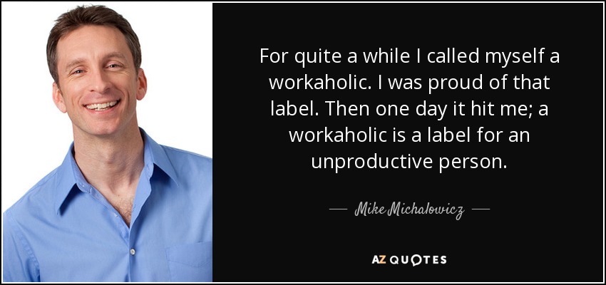 For quite a while I called myself a workaholic. I was proud of that label. Then one day it hit me; a workaholic is a label for an unproductive person. - Mike Michalowicz