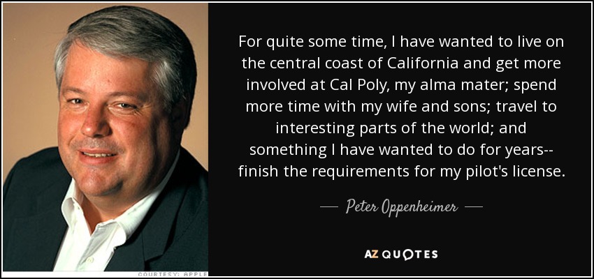 For quite some time, I have wanted to live on the central coast of California and get more involved at Cal Poly, my alma mater; spend more time with my wife and sons; travel to interesting parts of the world; and something I have wanted to do for years-- finish the requirements for my pilot's license. - Peter Oppenheimer