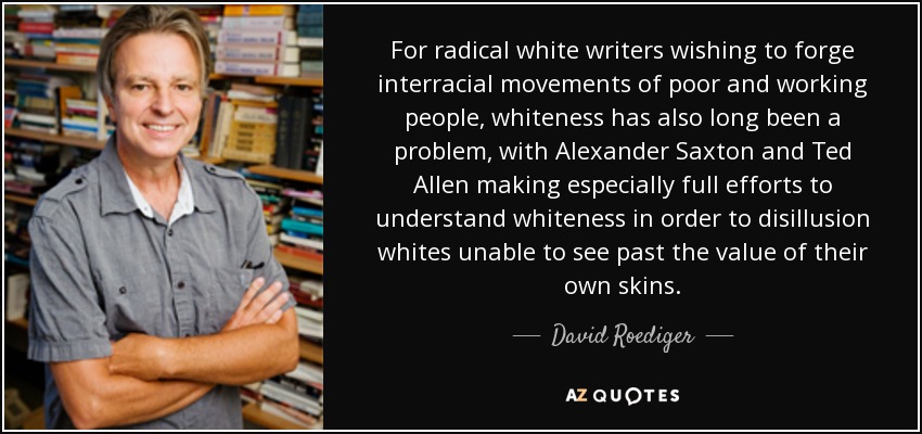 For radical white writers wishing to forge interracial movements of poor and working people, whiteness has also long been a problem, with Alexander Saxton and Ted Allen making especially full efforts to understand whiteness in order to disillusion whites unable to see past the value of their own skins. - David Roediger