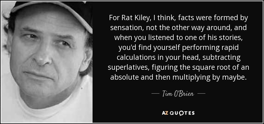 For Rat Kiley, I think, facts were formed by sensation, not the other way around, and when you listened to one of his stories, you'd find yourself performing rapid calculations in your head, subtracting superlatives, figuring the square root of an absolute and then multiplying by maybe. - Tim O'Brien