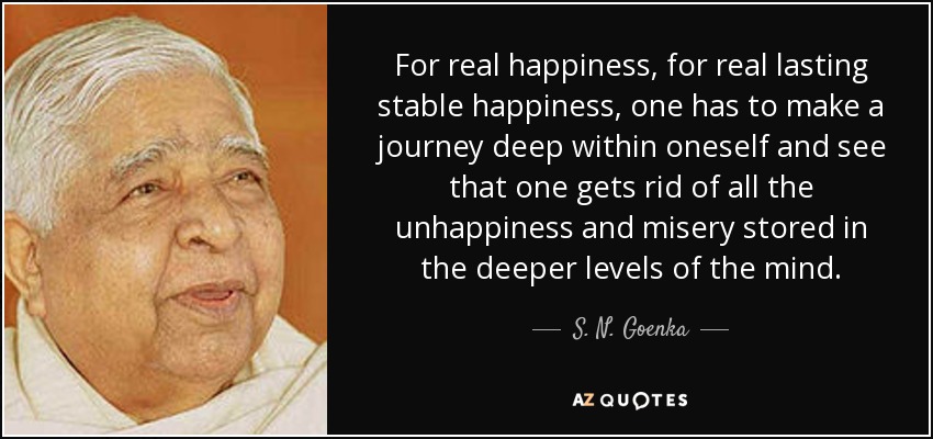 For real happiness, for real lasting stable happiness, one has to make a journey deep within oneself and see that one gets rid of all the unhappiness and misery stored in the deeper levels of the mind. - S. N. Goenka