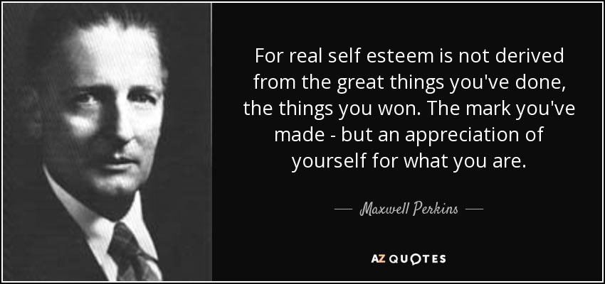For real self esteem is not derived from the great things you've done, the things you won. The mark you've made - but an appreciation of yourself for what you are. - Maxwell Perkins