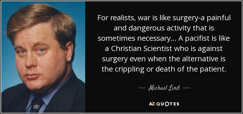 For realists, war is like surgery-a painful and dangerous activity that is sometimes necessary ... A pacifist is like a Christian Scientist who is against surgery even when the alternative is the crippling or death of the patient. - Michael Lind