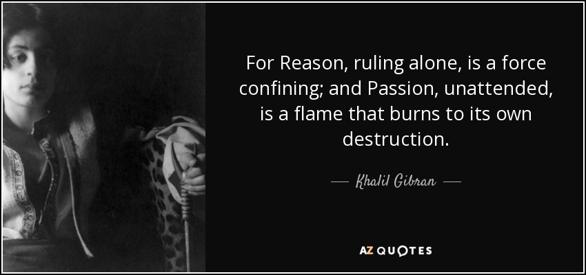 For Reason, ruling alone, is a force confining; and Passion, unattended, is a flame that burns to its own destruction. - Khalil Gibran