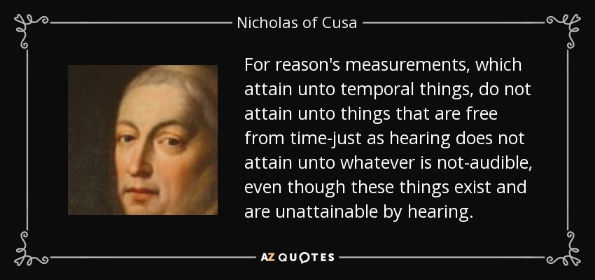 For reason's measurements, which attain unto temporal things, do not attain unto things that are free from time-just as hearing does not attain unto whatever is not-audible, even though these things exist and are unattainable by hearing. - Nicholas of Cusa