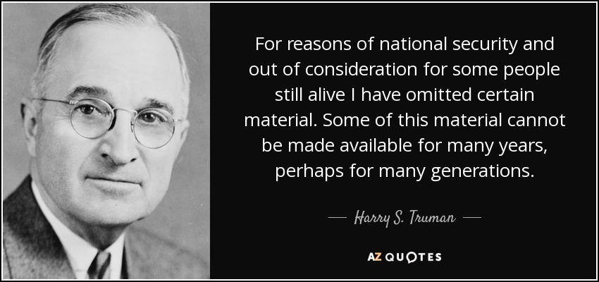 For reasons of national security and out of consideration for some people still alive I have omitted certain material. Some of this material cannot be made available for many years, perhaps for many generations. - Harry S. Truman