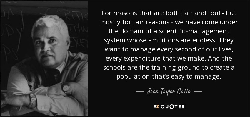 For reasons that are both fair and foul - but mostly for fair reasons - we have come under the domain of a scientific-management system whose ambitions are endless. They want to manage every second of our lives, every expenditure that we make. And the schools are the training ground to create a population that's easy to manage. - John Taylor Gatto