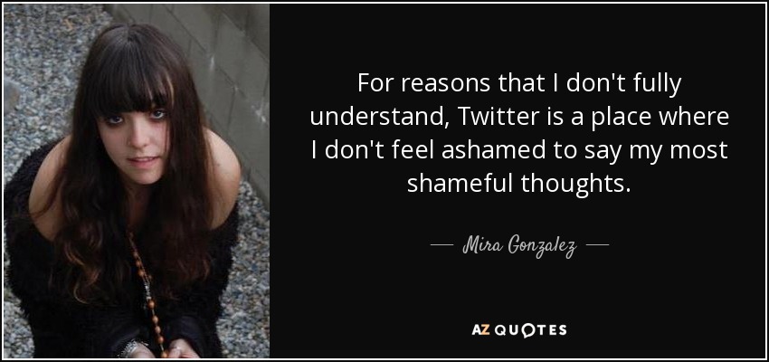 For reasons that I don't fully understand, Twitter is a place where I don't feel ashamed to say my most shameful thoughts. - Mira Gonzalez