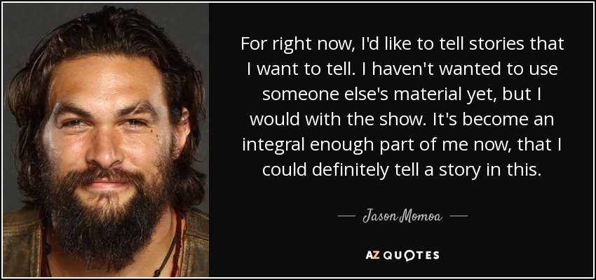For right now, I'd like to tell stories that I want to tell. I haven't wanted to use someone else's material yet, but I would with the show. It's become an integral enough part of me now, that I could definitely tell a story in this. - Jason Momoa