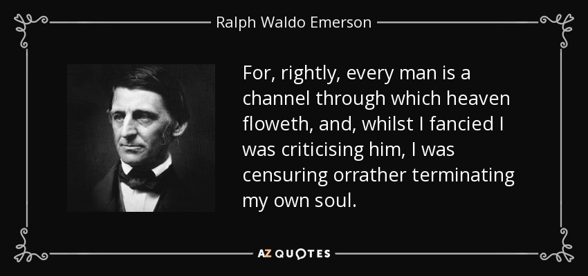 For, rightly, every man is a channel through which heaven floweth, and, whilst I fancied I was criticising him, I was censuring orrather terminating my own soul. - Ralph Waldo Emerson