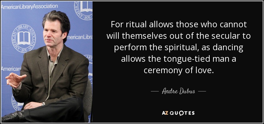 For ritual allows those who cannot will themselves out of the secular to perform the spiritual, as dancing allows the tongue-tied man a ceremony of love. - Andre Dubus