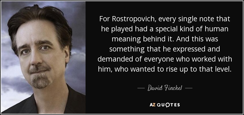 For Rostropovich, every single note that he played had a special kind of human meaning behind it. And this was something that he expressed and demanded of everyone who worked with him, who wanted to rise up to that level. - David Finckel