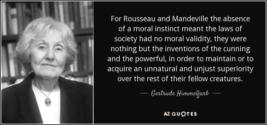 For Rousseau and Mandeville the absence of a moral instinct meant the laws of society had no moral validity, they were nothing but the inventions of the cunning and the powerful, in order to maintain or to acquire an unnatural and unjust superiority over the rest of their fellow creatures. - Gertrude Himmelfarb