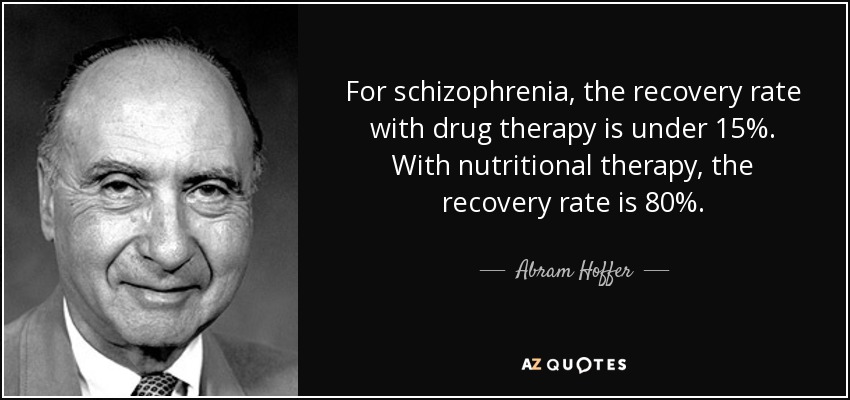 For schizophrenia, the recovery rate with drug therapy is under 15%. With nutritional therapy, the recovery rate is 80%. - Abram Hoffer