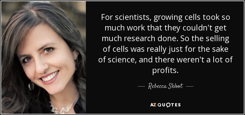 For scientists, growing cells took so much work that they couldn't get much research done. So the selling of cells was really just for the sake of science, and there weren't a lot of profits. - Rebecca Skloot