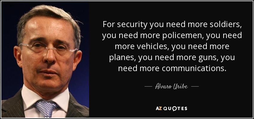 For security you need more soldiers, you need more policemen, you need more vehicles, you need more planes, you need more guns, you need more communications. - Alvaro Uribe