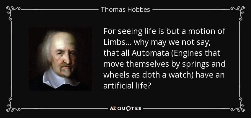 For seeing life is but a motion of Limbs... why may we not say, that all Automata (Engines that move themselves by springs and wheels as doth a watch) have an artificial life? - Thomas Hobbes