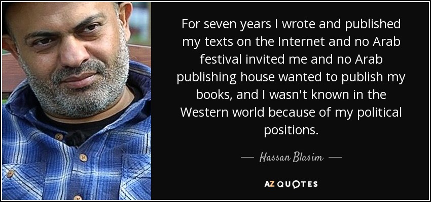 For seven years I wrote and published my texts on the Internet and no Arab festival invited me and no Arab publishing house wanted to publish my books, and I wasn't known in the Western world because of my political positions. - Hassan Blasim