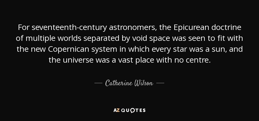 For seventeenth-century astronomers, the Epicurean doctrine of multiple worlds separated by void space was seen to fit with the new Copernican system in which every star was a sun, and the universe was a vast place with no centre. - Catherine Wilson