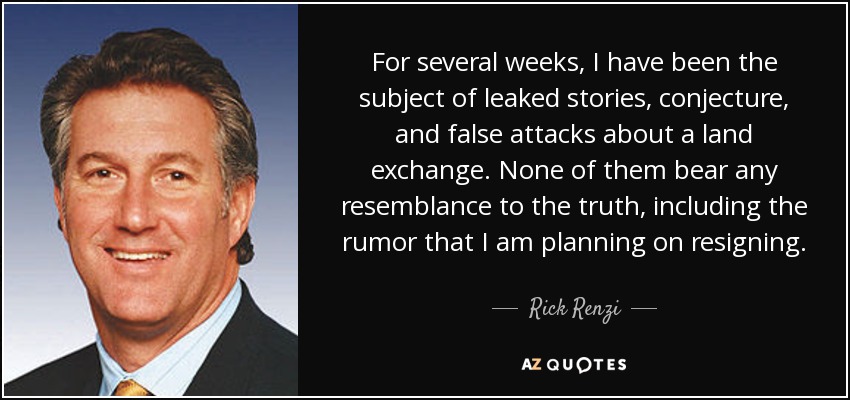 For several weeks, I have been the subject of leaked stories, conjecture, and false attacks about a land exchange. None of them bear any resemblance to the truth, including the rumor that I am planning on resigning. - Rick Renzi