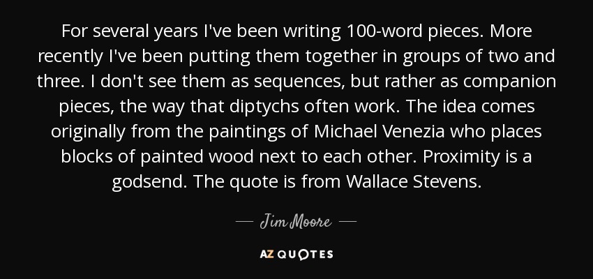 For several years I've been writing 100-word pieces. More recently I've been putting them together in groups of two and three. I don't see them as sequences, but rather as companion pieces, the way that diptychs often work. The idea comes originally from the paintings of Michael Venezia who places blocks of painted wood next to each other. Proximity is a godsend. The quote is from Wallace Stevens. - Jim Moore