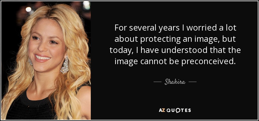 For several years I worried a lot about protecting an image, but today, I have understood that the image cannot be preconceived. - Shakira