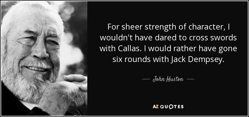 For sheer strength of character, I wouldn't have dared to cross swords with Callas. I would rather have gone six rounds with Jack Dempsey. - John Huston