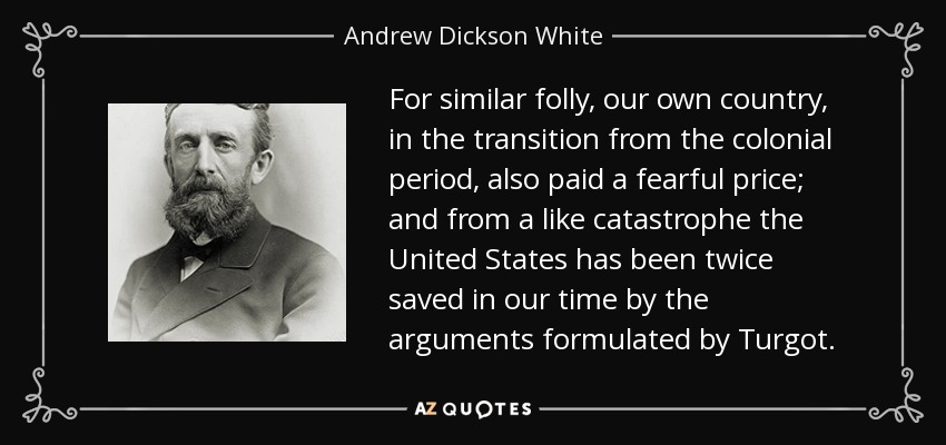 For similar folly, our own country, in the transition from the colonial period, also paid a fearful price; and from a like catastrophe the United States has been twice saved in our time by the arguments formulated by Turgot. - Andrew Dickson White
