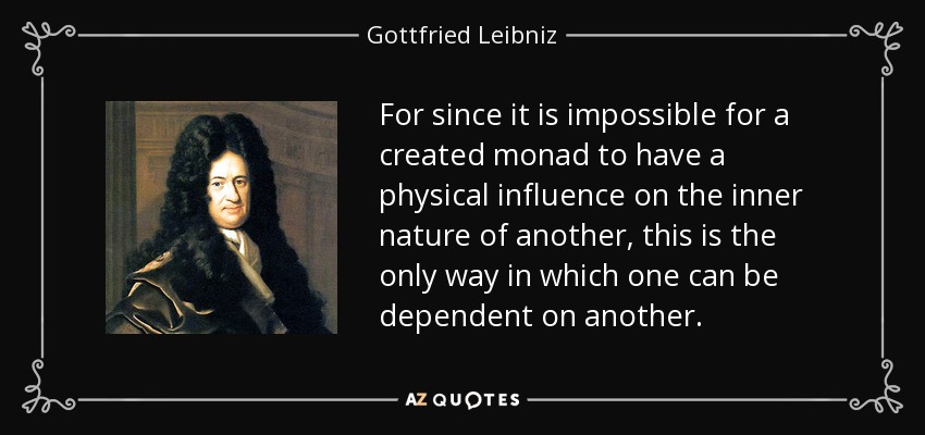 For since it is impossible for a created monad to have a physical influence on the inner nature of another, this is the only way in which one can be dependent on another. - Gottfried Leibniz