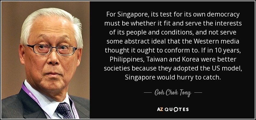 For Singapore, its test for its own democracy must be whether it fit and serve the interests of its people and conditions, and not serve some abstract ideal that the Western media thought it ought to conform to. If in 10 years, Philippines, Taiwan and Korea were better societies because they adopted the US model, Singapore would hurry to catch. - Goh Chok Tong