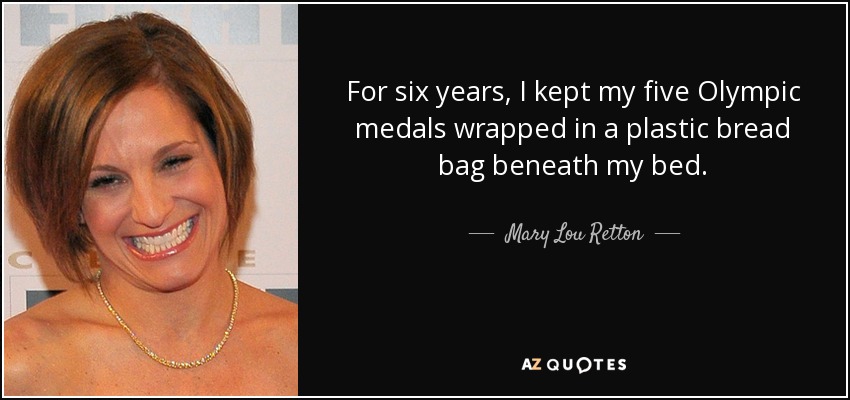 For six years, I kept my five Olympic medals wrapped in a plastic bread bag beneath my bed. - Mary Lou Retton