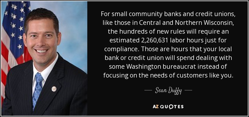 For small community banks and credit unions, like those in Central and Northern Wisconsin, the hundreds of new rules will require an estimated 2,260,631 labor hours just for compliance. Those are hours that your local bank or credit union will spend dealing with some Washington bureaucrat instead of focusing on the needs of customers like you. - Sean Duffy