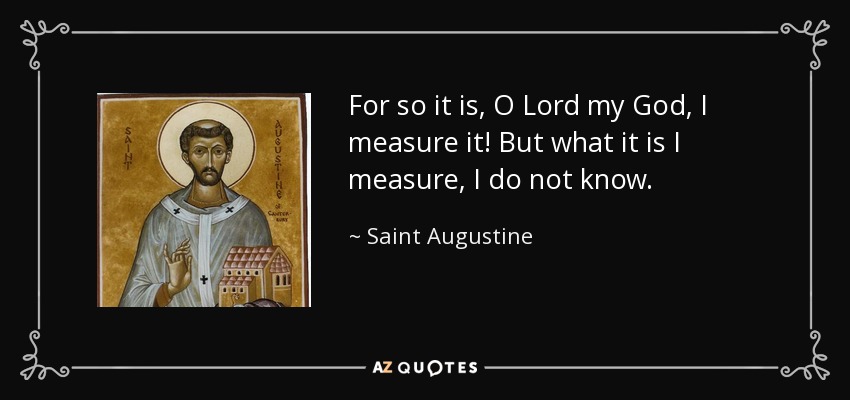 For so it is, O Lord my God, I measure it! But what it is I measure, I do not know. - Saint Augustine