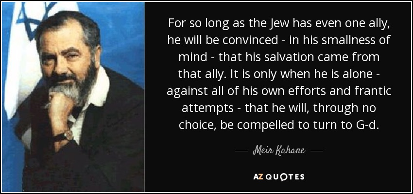 For so long as the Jew has even one ally, he will be convinced - in his smallness of mind - that his salvation came from that ally. It is only when he is alone - against all of his own efforts and frantic attempts - that he will, through no choice, be compelled to turn to G-d. - Meir Kahane