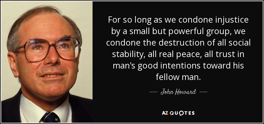For so long as we condone injustice by a small but powerful group, we condone the destruction of all social stability, all real peace, all trust in man's good intentions toward his fellow man. - John Howard