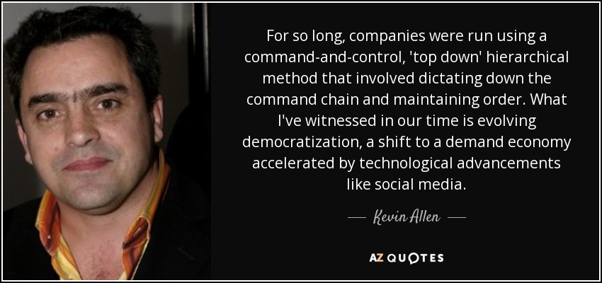 For so long, companies were run using a command-and-control, 'top down' hierarchical method that involved dictating down the command chain and maintaining order. What I've witnessed in our time is evolving democratization, a shift to a demand economy accelerated by technological advancements like social media. - Kevin Allen