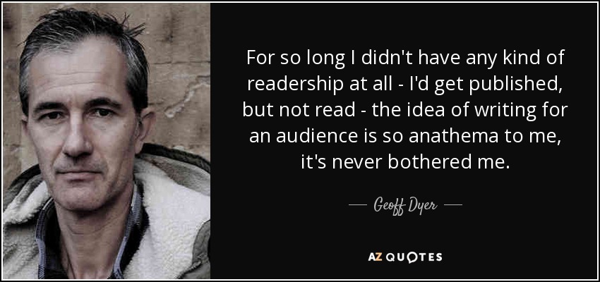 For so long I didn't have any kind of readership at all - I'd get published, but not read - the idea of writing for an audience is so anathema to me, it's never bothered me. - Geoff Dyer