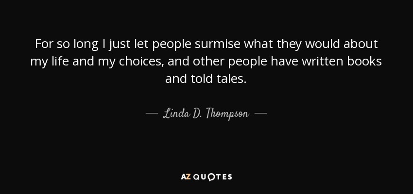 For so long I just let people surmise what they would about my life and my choices, and other people have written books and told tales. - Linda D. Thompson