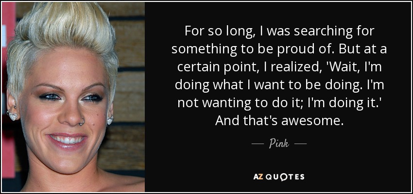 For so long, I was searching for something to be proud of. But at a certain point, I realized, 'Wait, I'm doing what I want to be doing. I'm not wanting to do it; I'm doing it.' And that's awesome. - Pink