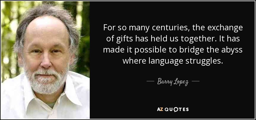 For so many centuries, the exchange of gifts has held us together. It has made it possible to bridge the abyss where language struggles. - Barry Lopez