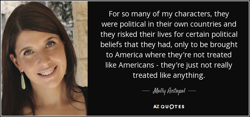 For so many of my characters, they were political in their own countries and they risked their lives for certain political beliefs that they had, only to be brought to America where they're not treated like Americans - they're just not really treated like anything. - Molly Antopol