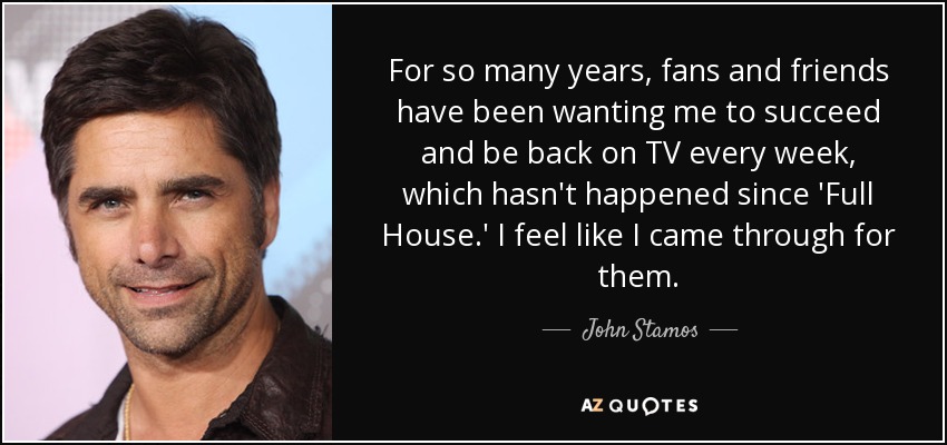 For so many years, fans and friends have been wanting me to succeed and be back on TV every week, which hasn't happened since 'Full House.' I feel like I came through for them. - John Stamos