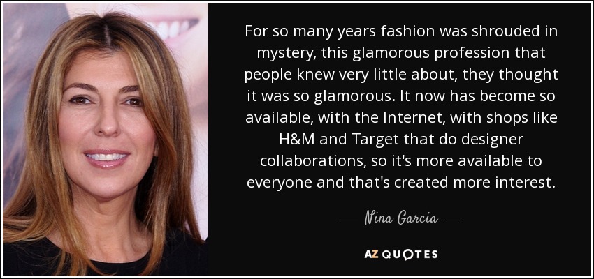 For so many years fashion was shrouded in mystery, this glamorous profession that people knew very little about, they thought it was so glamorous. It now has become so available, with the Internet, with shops like H&M and Target that do designer collaborations, so it's more available to everyone and that's created more interest. - Nina Garcia