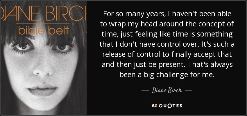 For so many years, I haven't been able to wrap my head around the concept of time, just feeling like time is something that I don't have control over. It's such a release of control to finally accept that and then just be present. That's always been a big challenge for me. - Diane Birch