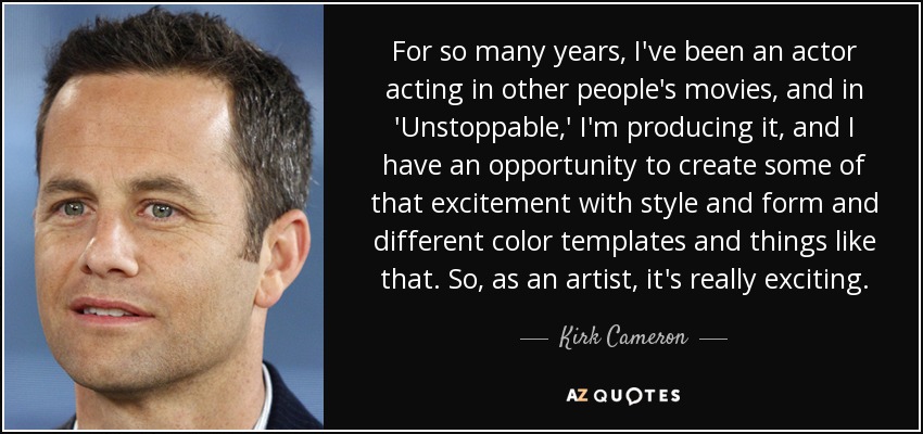 For so many years, I've been an actor acting in other people's movies, and in 'Unstoppable,' I'm producing it, and I have an opportunity to create some of that excitement with style and form and different color templates and things like that. So, as an artist, it's really exciting. - Kirk Cameron