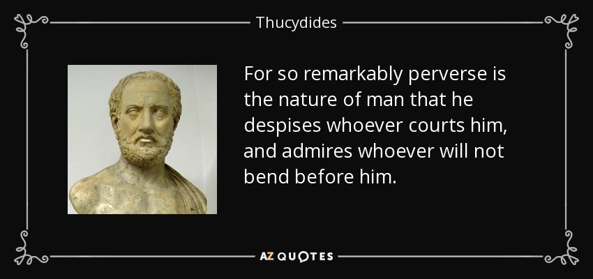 For so remarkably perverse is the nature of man that he despises whoever courts him, and admires whoever will not bend before him. - Thucydides