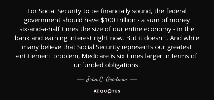 For Social Security to be financially sound, the federal government should have $100 trillion - a sum of money six-and-a-half times the size of our entire economy - in the bank and earning interest right now. But it doesn't. And while many believe that Social Security represents our greatest entitlement problem, Medicare is six times larger in terms of unfunded obligations. - John C. Goodman