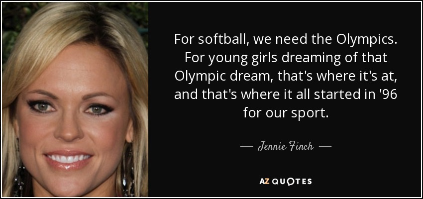 For softball, we need the Olympics. For young girls dreaming of that Olympic dream, that's where it's at, and that's where it all started in '96 for our sport. - Jennie Finch