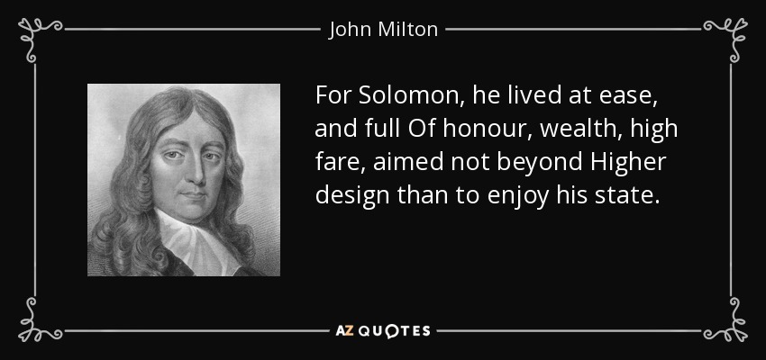 For Solomon, he lived at ease, and full Of honour, wealth, high fare, aimed not beyond Higher design than to enjoy his state. - John Milton